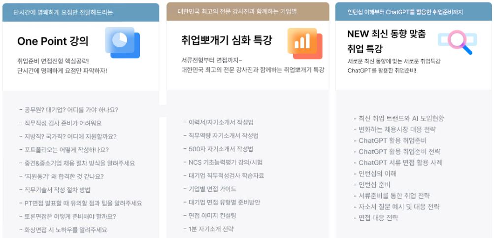 1문단 단시간에 명쾌하게 요점만 전달해드리는 One Point 강의 취업준비 면접전형 핵심공략! 단 시간에 명쾌하게 요점만 파악하자
									- 공무원? 대기업? 어디를 가야하나요? - 직무적성 검사 준비가 어려워요 - 지방직? 국가직? 어디에 지원할까요? - 포트폴리오는 어떻게 작성하나요? - 중견&중소기업 채용 절차 방식을 알려주세요
									- '지원동기' 왜 합격한 것 같나요? - 직무기술서 작성 절차 방법 - PT면접 발표할 때 유의할 점과 팁을 알려주세요 - 토론면접은 어떻게 준비해야 할까요? - 화상면접 시 노하우를 알려주세요
									2문단 대한민국 최고의 전문 강사진과 함께하는 기업별 취업뽀개기 심화 특강 서류전형부터 면접까지 ~ 대한민국 최고의 전문 강사진과 함께하는 취업뽀개기 특강 - 이력서/자기소개서 작성법
									- 직무역량 자기소개서 작성법 - 500자 자기소개서 작성법 - NCS 기초능력평가 강의/시험 - 대기업 직무적성검사 학습자료 - 기업별 면접 가이드 - 대기업 면접 유형별 준비방안
									- 면접 이미지 컨설팅 - 1분 자기소개 전략 3문단 인턴십 이해부터 ChatGPT를 활용한 취업준비까지 NEW 최신 동향 맞춤 취업 특강 새로운 최신 동향에 맞는 새로운 취업특강 ChatGPT를 활용한 취업준비!
									- 최신 취업 트랜드와 AI 도입현황 - 변화하는 채용시장 대응 전략 - ChatGPT활용 취업준비 - ChatGPT 활용 취업준비 전략 - ChatGPT 서류 면접 활용 사례 - 인턴십의 이해 - 인턴십 준비 
									- 서류준비를 통한 취업 전략 - 자소서 질문 예시 및 대응 전략 - 면접 대응 전략